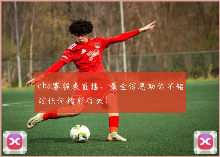cba赛程表直播，最全信息助你不错过任何精彩对决！