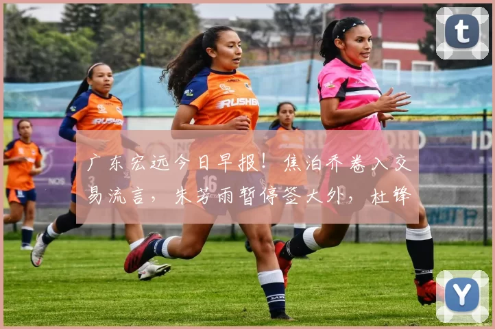 广东宏远今日早报！焦泊乔卷入交易流言，朱芳雨暂停签大外，杜锋深夜发声_球员_北控