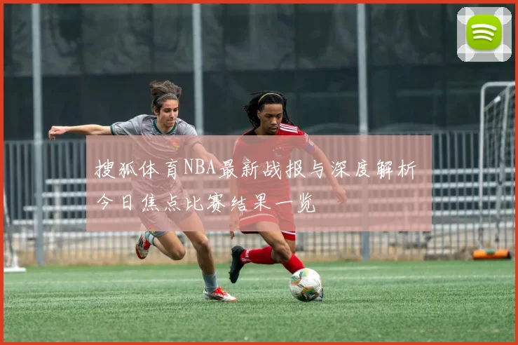 搜狐体育NBA最新战报与深度解析 今日焦点比赛结果一览