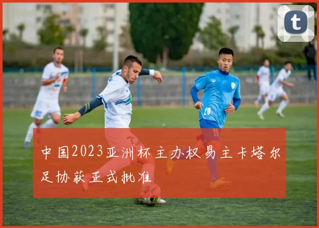 中国2023亚洲杯主办权易主卡塔尔足协获正式批准
