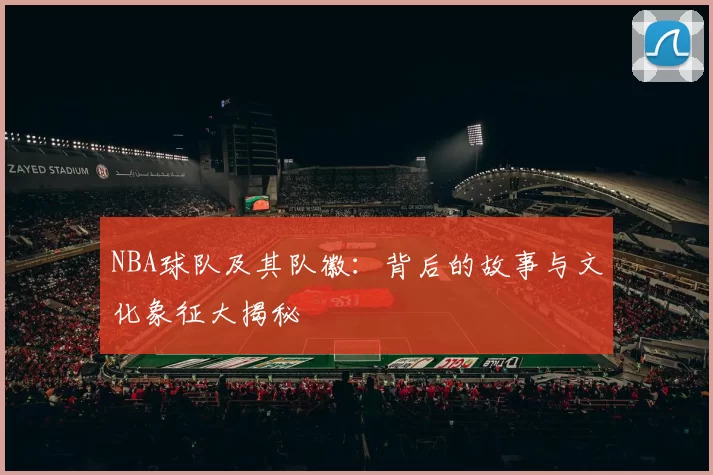NBA球队及其队徽：背后的故事与文化象征大揭秘