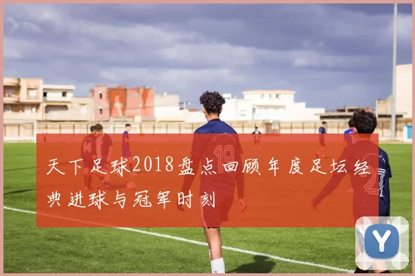 天下足球2018盘点回顾年度足坛经典进球与冠军时刻