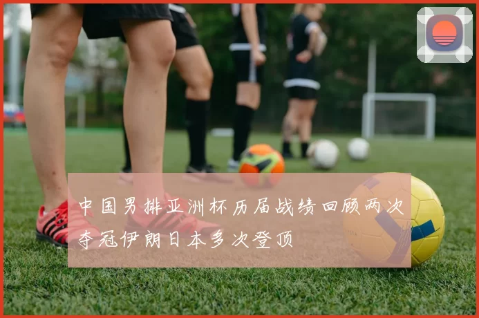 中国男排亚洲杯历届战绩回顾两次夺冠伊朗日本多次登顶