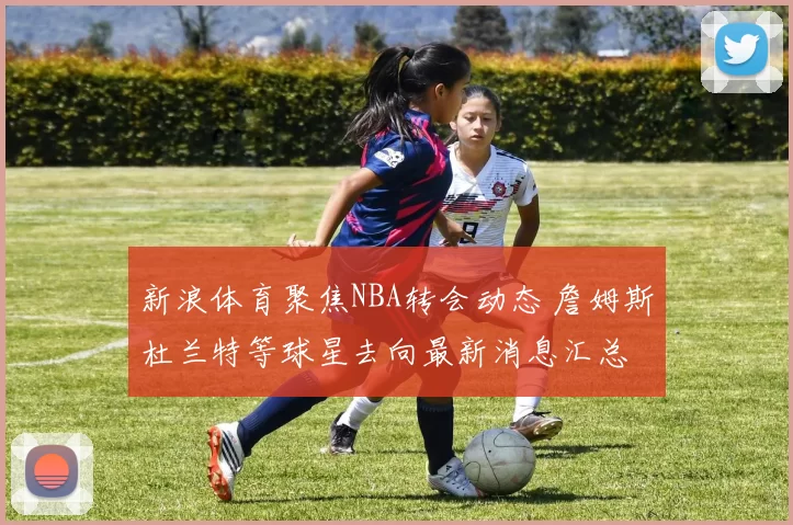 新浪体育聚焦NBA转会动态 詹姆斯杜兰特等球星去向最新消息汇总