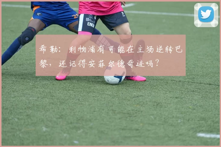 希勒:利物浦有可能在主场逆转巴黎,还记得安菲尔德奇迹吗?