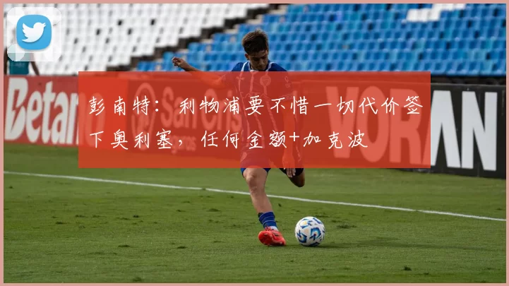 彭南特：利物浦要不惜一切代价签下奥利塞，任何金额+加克波