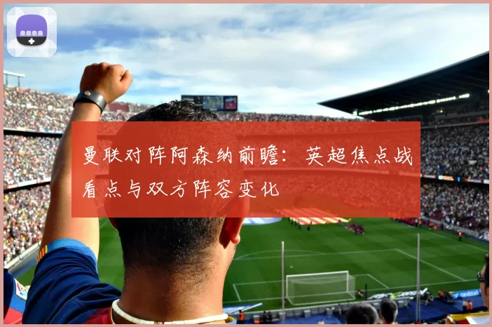 曼联对阵阿森纳前瞻：英超焦点战看点与双方阵容变化