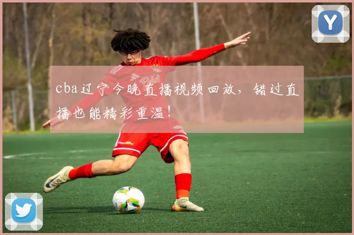 cba辽宁今晚直播视频回放，错过直播也能精彩重温！