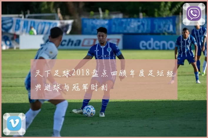 天下足球2018盘点回顾年度足坛经典进球与冠军时刻
