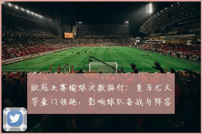 欧冠决赛输球次数排行：皇马尤文等豪门领跑，影响球队备战与阵容选择