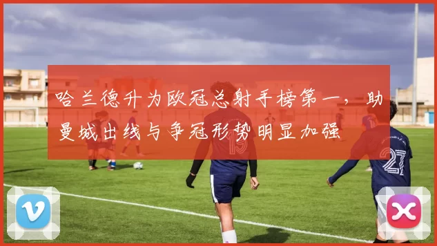 哈兰德升为欧冠总射手榜第一，助曼城出线与争冠形势明显加强