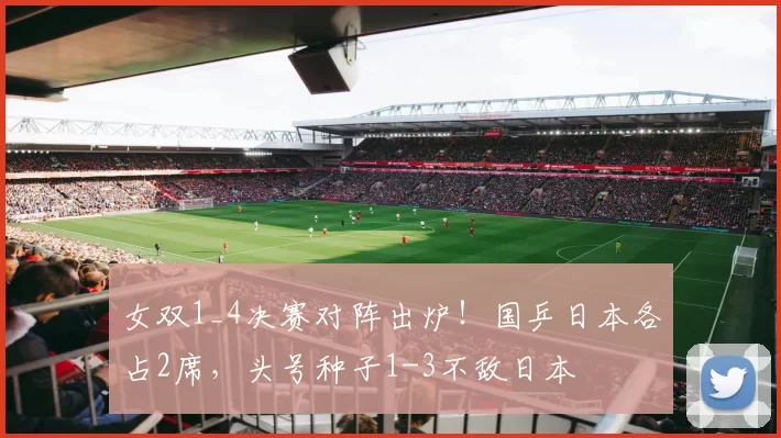 女双1_4决赛对阵出炉！国乒日本各占2席，头号种子1-3不敌日本
