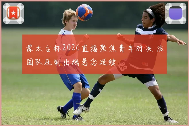 蒙太古杯2026直播聚焦青年对决 法国队压制出线悬念延续