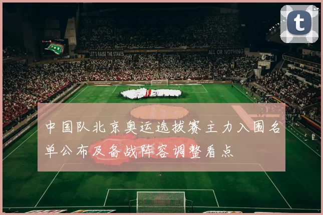 中国队北京奥运选拔赛主力入围名单公布及备战阵容调整看点