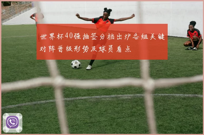 世界杯40强抽签分档出炉各组关键对阵晋级形势及球员看点