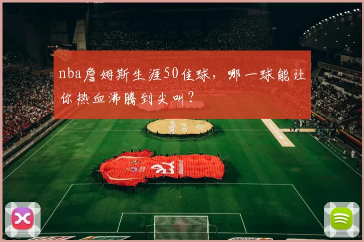 nba詹姆斯生涯50佳球，哪一球能让你热血沸腾到尖叫？