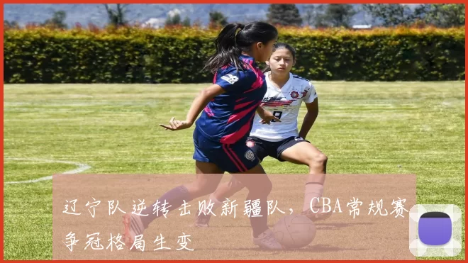 辽宁队逆转击败新疆队,CBA常规赛争冠格局生变