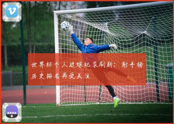世界杯个人进球纪录刷新:射手榜历史排名再受关注