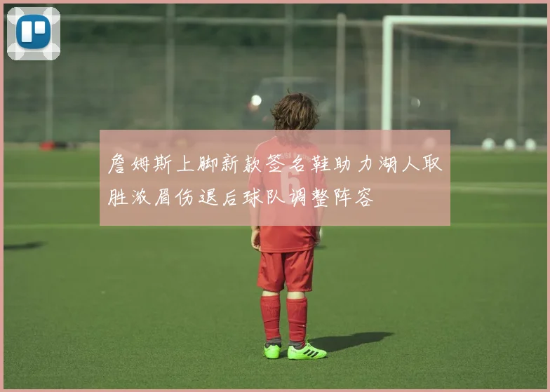 詹姆斯上脚新款签名鞋助力湖人取胜浓眉伤退后球队调整阵容