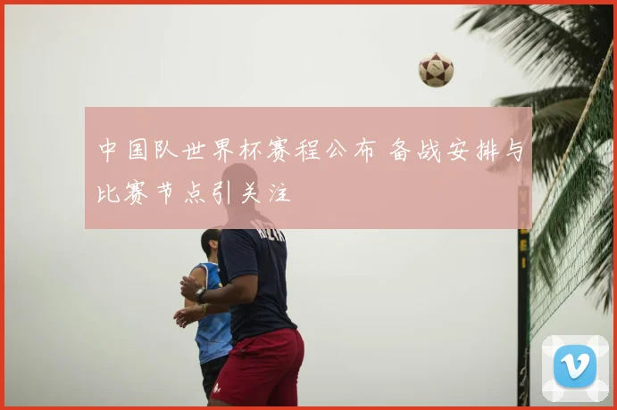 中国队世界杯赛程公布 备战安排与比赛节点引关注