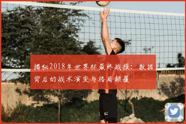 揭秘2018年世界杯最终战报:数据背后的战术演变与格局颠覆