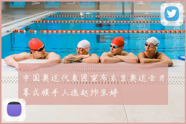 中国奥运代表团宣布东京奥运会开幕式旗手人选赵帅朱婷