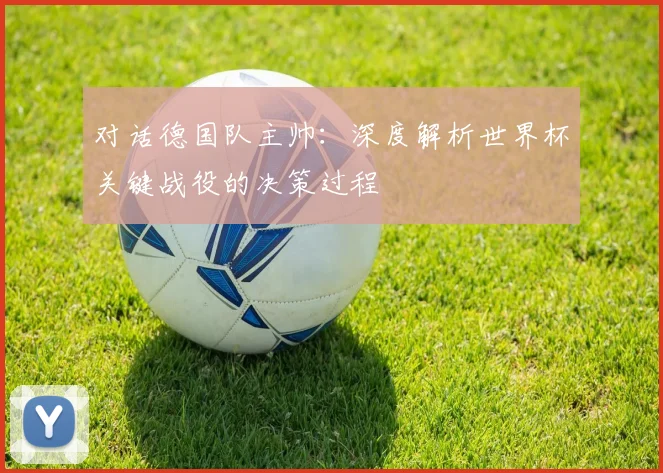 对话德国队主帅:深度解析世界杯关键战役的决策过程