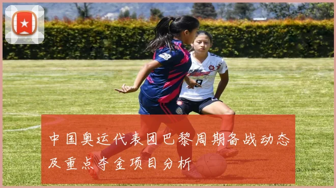 中国奥运代表团巴黎周期备战动态及重点夺金项目分析