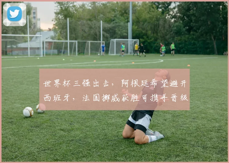 世界杯三强出击，阿根廷希望避开西班牙，法国挪威获胜可携手晋级
