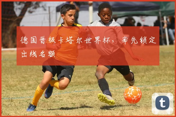 德国晋级卡塔尔世界杯，率先锁定出线名额