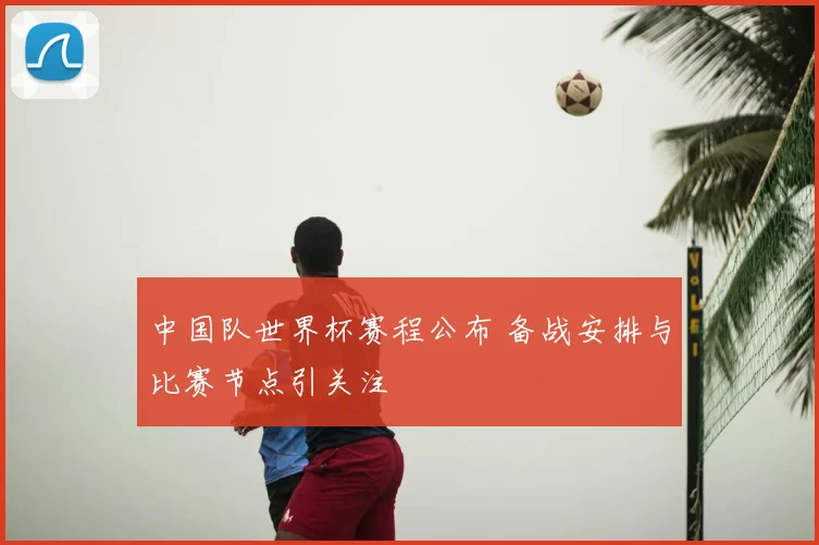 中国队世界杯赛程公布 备战安排与比赛节点引关注